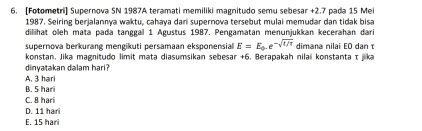 [Fotometri] Supernova SN 1987A teramati memiliki magnitudo semu sebesar +2.7 pada 15 Mei
1987. Seiring berjalannya waktu, cahaya dari supernova tersebut mulai memudar dan tidak bisa
diliihat oleh mata pada tanggal 1 Agustus 1987. Pengamatan menunjukkan kecerahan dari
supernova berkurang mengikuti persamaan eksponensial E=E_0.e^(-sqrt(t/π)) dimana nilai EO danτ
konstan, Jika magnitudo limit mata diasumsikan sebesar +6. Berapakah nilai konstanta τ jika
dinyatakan dalam hari?
A. 3 hari
B. 5 hari
C. 8 hari
D. 11 hari
E. 15 hari