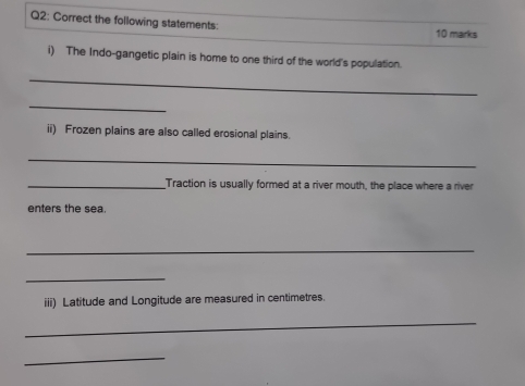 Correct the following statements: 10 marks 
i) The Indo-gangetic plain is home to one third of the world's population. 
_ 
_ 
ii) Frozen plains are also called erosional plains. 
_ 
_Traction is usually formed at a river mouth, the place where a river 
enters the sea 
_ 
_ 
iii) Latitude and Longitude are measured in centimetres. 
_ 
_