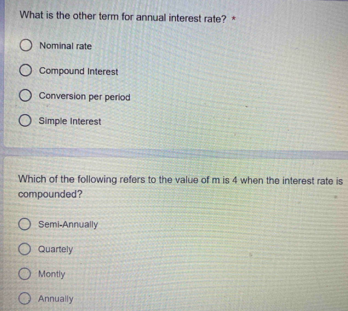 What is the other term for annual interest rate? *
Nominal rate
Compound Interest
Conversion per period
Simple Interest
Which of the following refers to the value of m is 4 when the interest rate is
compounded?
Semi-Annually
Quartely
Montly
Annually