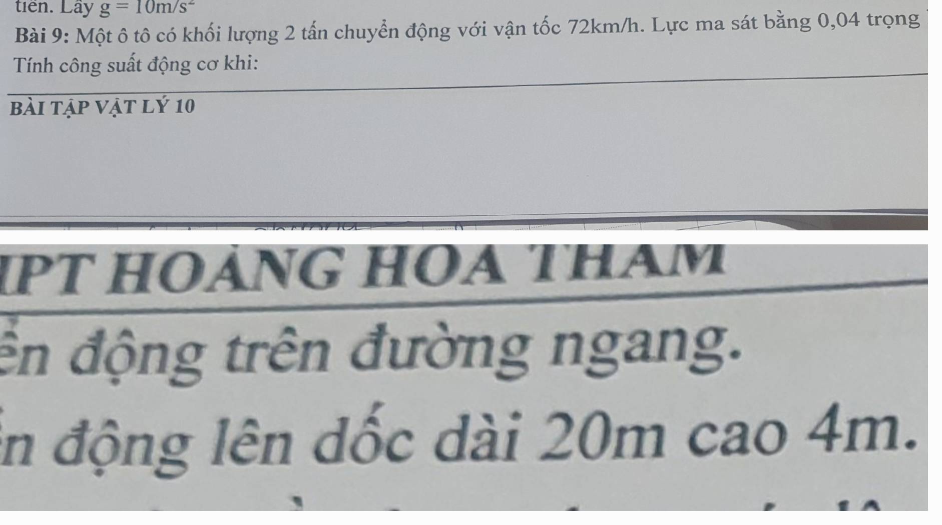 tiên. Lây g=10m/s^2
Bài 9: Một ô tô có khối lượng 2 tấn chuyển động với vận tốc 72km/h. Lực ma sát bằng 0,04 trọng 
Tính công suất động cơ khi: 
bài tập vật lý 10 
1pt hoáng hoa tham 
ền động trên đường ngang. 
in động lên dốc dài 20m cao 4m.