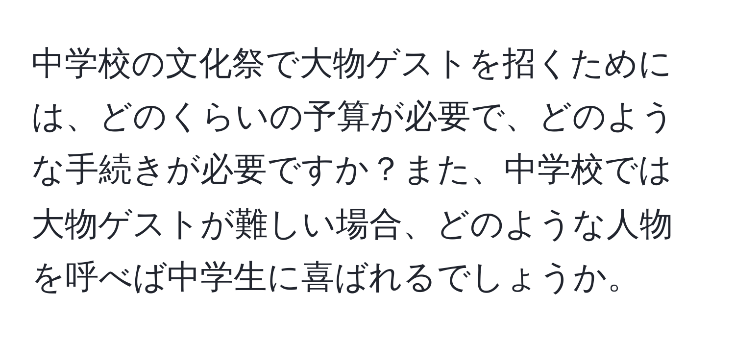 中学校の文化祭で大物ゲストを招くためには、どのくらいの予算が必要で、どのような手続きが必要ですか？また、中学校では大物ゲストが難しい場合、どのような人物を呼べば中学生に喜ばれるでしょうか。