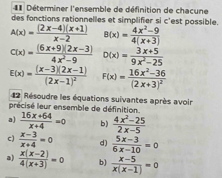 Déterminer l'ensemble de définition de chacune 
des fonctions rationnelles et simplifier si c’est possible.
A(x)= ((2x-4)(x+1))/x-2  B(x)= (4x^2-9)/4(x+3) 
c(x)= ((6x+9)(2x-3))/4x^2-9  D(x)= (3x+5)/9x^2-25 
E(x)=frac (x-3)(2x-1)(2x-1)^2 F(x)=frac 16x^2-36(2x+3)^2
42 Résoudre les équations suivantes après avoir 
précisé leur ensemble de définition. 
a)  (16x+64)/x+4 =0 b)  (4x^2-25)/2x-5 
c)  (x-3)/x+4 =0
d)  (5x-3)/6x-10 =0
a)  (x(x-2))/4(x+3) =0 b)  (x-5)/x(x-1) =0