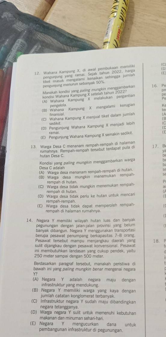 Wahana Kampung X, di awal pembukaan memiliki (C)
pengunjung yang ramai. Sejak tahun 2022, harga
(D)
tiket masuk mengalami kenaikan sehingga jumlah (E)
pengunjung menurun sebanyak 50%
Manakah kondisi yang paling mungkin menggambarkan 16. Pe
kondisi Wahana Kampung X setelah tahun 2022?
pr
(A) Wahana Kampung  X melakukan pergantian
pengelola
(B) Wahana Kampung X mengalami kerugian Ke
te
finansial.
(C) Wahana Kampung X menjual tiket dalam jumlah (A
(B
sedikit.
(D) Pengunjung Wahana Kampung X menjadi lebih (C
(D
ramai.
(E) Pengunjung Wahana Kampung X semakin sedikit. ( E
13. Warga Desa C menanam rempah-rempah di halaman 17. B
rumahnya. Rempah-rempah tersebut terdapat pula d
ya
hutan Desa C. be
Kondisi yang paling mungkin menggambarkan warga be
ba
Desa C adalah
(A) Warga desa menanam rempah-rempah di hutan. se
(B) Warga desa mungkin menemukan rempah-
rempah di hutan. P
(C) Warga desa tidak mungkin menemukan rempah- a
rempah di hutan. (A
(D) Warga desa tidak perlu ke hutan untuk mencari (E
rempah-rempah.
(E) Warga desa tidak dapat memperoleh rempah- (
rempah di halaman rumahnya.
(
14. Negara Y memiliki wilayah hutan luas dan banyak
pegunungan dengan jalan-jalan provinsi yang belum (
banyak dibangun. Negara Y menggunakan transportasi
berupa pesawat penumpang berkapasitas 7-8 orang.
Pesawat tersebut mampu menjangkau daerah yang 18. P
sulit dijangkau dengan pesawat konvensional. Pesawat t
ini membutuhkan landasan yang cukup pendek, yaitu C
250 meter sampai dengan 500 meter.
Berdasarkan paragraf tersebut, manakah peristiwa di
bawah ini yang paling mungkin benar mengenai negara
Y?
(A) Negara Y adalah negara maju dengan
infrastruktur yang mendukung.
(B) Negara Y memiliki warga yang kaya dengan
jumlah catatan konglomerat terbanyak.
(C) Infrastruktur negara Y sudah maju dibandingkan
negara tetangganya.
(D) Warga negara Y sulit untuk memenuhi kebutuhan
makanan dan minuman sehari-hari.
(E) Negara Y mengucurkan dana untuk
pembangunan infrastruktur di pegunungan.