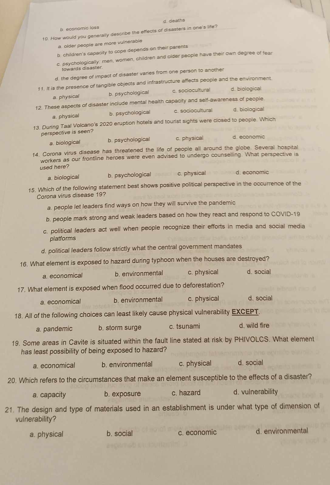 b. economic loss d. deaths
10. How would you generally describe the effects of disasters in one's life?
a. older people are more vulnerable
b. children's capacity to cope depends on their parents
c. psychologically: men, women, children and older people have their own degree of fear
towards disaster.
d. the degree of impact of disaster varies from one person to another
11. It is the presence of tangible objects and infrastructure affects people and the environment.
a. physical b. psychological c. sociocultural d. biological
12. These aspects of disaster include mental health capacity and self-awareness of people.
a. physical b. psychological c. sociocultural d. biological
13. During Taal Volcano's 2020 eruption hotels and tourist sights were closed to people. Which
perspective is seen?
a. biological b. psychological c. physical d. economic
14. Corona virus disease has threatened the life of people all around the globe. Several hospital
workers as our frontline heroes were even advised to undergo counselling. What perspective is
used here?
a. biological b. psychological c. physical d. economic
15. Which of the following statement best shows positive political perspective in the occurrence of the
Corona virus disease 19?
a. people let leaders find ways on how they will survive the pandemic
b. people mark strong and weak leaders based on how they react and respond to COVID-19
c. political leaders act well when people recognize their efforts in media and social media
platforms
d. political leaders follow strictly what the central government mandates
16. What element is exposed to hazard during typhoon when the houses are destroyed?
a. economical b. environmental c. physical d. social
17. What element is exposed when flood occurred due to deforestation?
a. economical b. environmental c. physical d. social
18. All of the following choices can least likely cause physical vulnerability EXCEPT.
a. pandemic b. storm surge c. tsunami d. wild fire
19. Some areas in Cavite is situated within the fault line stated at risk by PHIVOLCS. What element
has least possibility of being exposed to hazard?
a. economical b. environmental c. physical d. social
20. Which refers to the circumstances that make an element susceptible to the effects of a disaster?
a. capacity b. exposure c. hazard d. vulnerability
21. The design and type of materials used in an establishment is under what type of dimension of
vulnerability?
a. physical b. social c. economic d. environmental