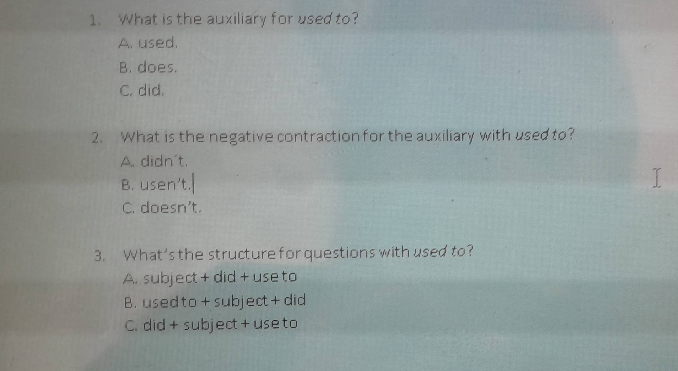 What is the auxiliary for used to?
A. used.
B. does.
C. did.
2. What is the negative contraction for the auxiliary with used to?
A. didn't.
B. usen’t.
C. doesn't.
3. What's the structure for questions with used to?
A. subject + did + use to
B. usedto +subject + did
C. did + subject + use to