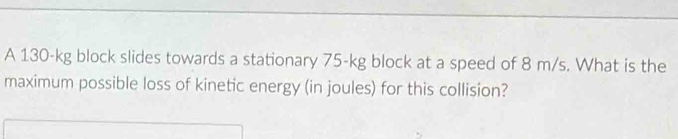 A 130-kg block slides towards a stationary 75-kg block at a speed of 8 m/s. What is the 
maximum possible loss of kinetic energy (in joules) for this collision?