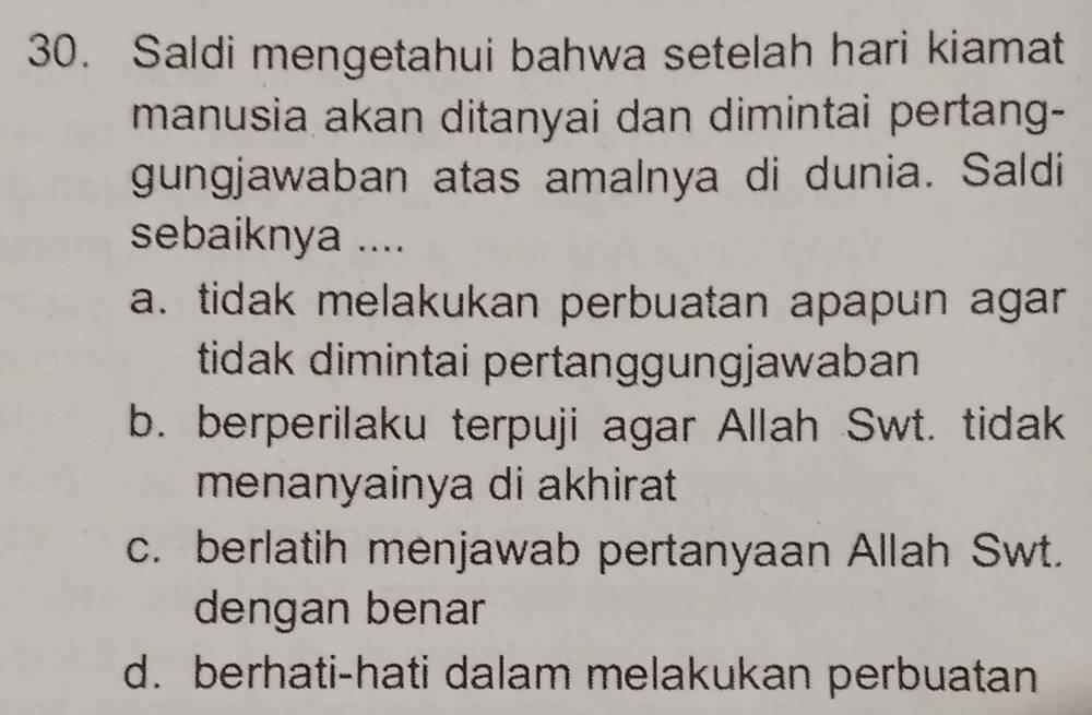 Saldi mengetahui bahwa setelah hari kiamat
manusia akan ditanyai dan dimintai pertang-
gungjawaban atas amalnya di dunia. Saldi
sebaiknya ....
a. tidak melakukan perbuatan apapun agar
tidak dimintai pertanggungjawaban
b. berperilaku terpuji agar Allah Swt. tidak
menanyainya di akhirat
c. berlatih menjawab pertanyaan Allah Swt.
dengan benar
d. berhati-hati dalam melakukan perbuatan