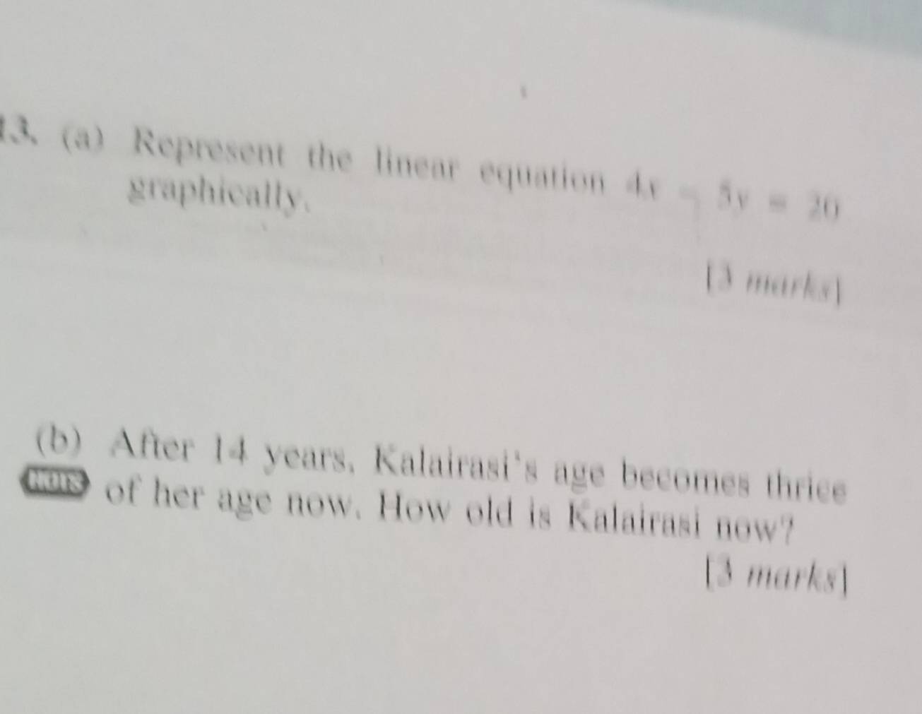 Represent the linear equation 
graphically. 
[3 marks] 
(b) After 14 years. Kalairasi's age becomes thrice 
of her age now. How old is Kalairasi now? 
[3 marks]