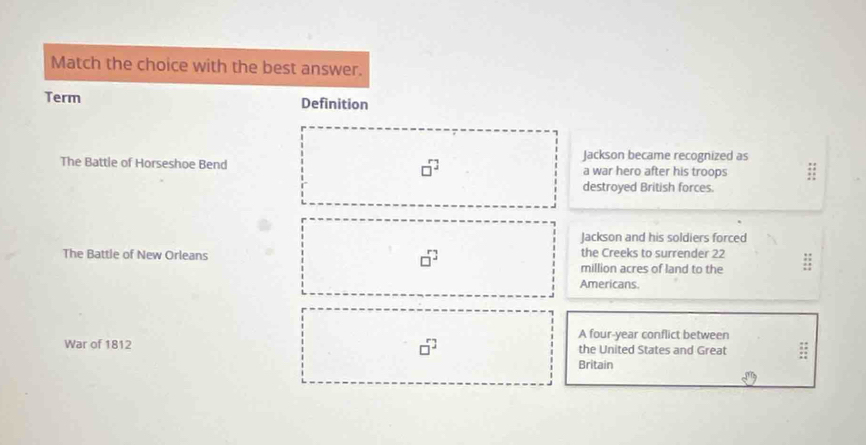 Match the choice with the best answer.
Term Definition
Jackson became recognized as
The Battle of Horseshoe Bend □^(□) a war hero after his troops
destroyed British forces.
Jackson and his soldiers forced
The Battle of New Orleans □^7 the Creeks to surrender 22 :
million acres of land to the
Americans.
A four-year conflict between
War of 1812 □^2 the United States and Great :
Britain