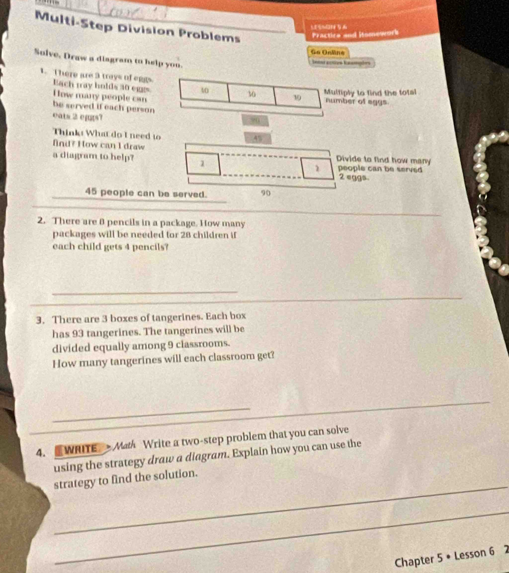 Multi-Step Division Problems__ 
Practire and Homework 
Go Online 
Sulve, Draw a diagram to help you. 
1. There are 3 trays of eggs. 
Each tay holds 30 eggs 40 30
How many people can 10 Multiply to find the total 
number of aggs. 
be served if each person 
eats 2 eggs?
90
Thinks What do I need to
45
fnd? How can I draw Divide to find how many 
a diagram to help? 
1
2 people can be served
2 eggs.
45 people can be served.
90
2. There are 0 pencils in a package. How many 
packages will be needed tor 28 children if 
each child gets 4 pencils? 
_ 
3. There are 3 boxes of tangerines. Each box 
has 93 tangerines. The tangerines will be 
divided equally among 9 classrooms. 
How many tangerines will each classroom get? 
_ 
_ 
_ 
4.WRITE > Math Write a two-step problem that you can solve 
using the strategy draw a diagram. Explain how you can use the 
_ 
strategy to find the solution. 
_ 
Chapter 5 • Lesson 6 2