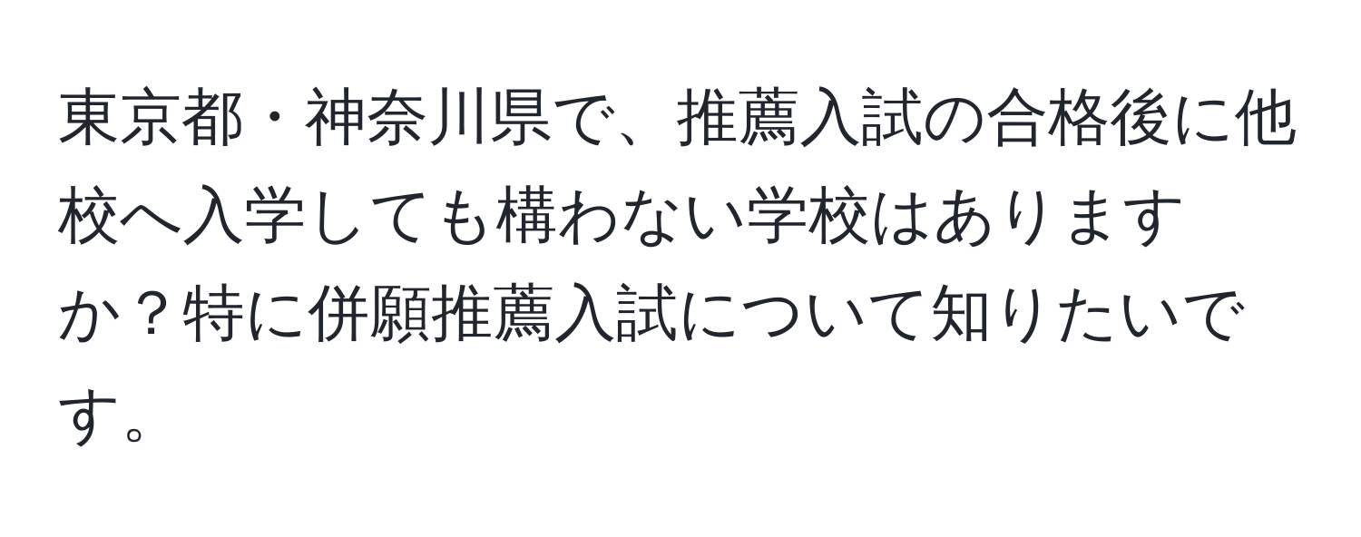 東京都・神奈川県で、推薦入試の合格後に他校へ入学しても構わない学校はありますか？特に併願推薦入試について知りたいです。