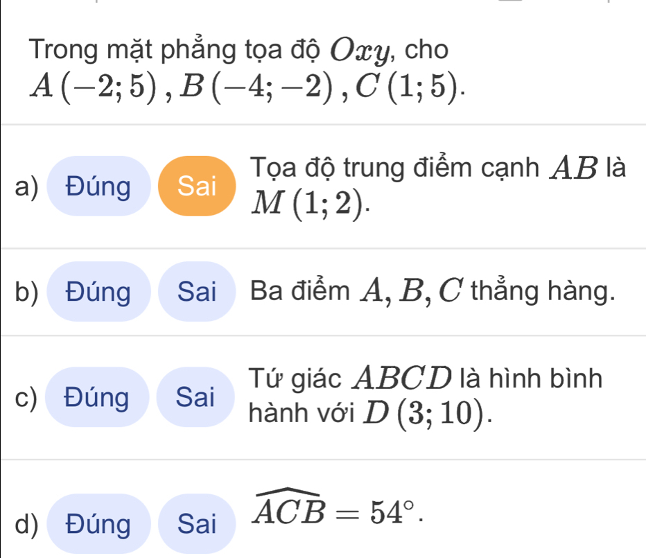 Trong mặt phẳng tọa độ Oxy, cho
A(-2;5) , B(-4;-2), C(1;5). 
Tọa độ trung điểm cạnh AB là
a) Đúng Sai
M(1;2).
b) Đúng Sai Ba điểm A, B, C thẳng hàng.
Tứ giác ABCD là hình bình
c) Đúng Sai hành với D(3;10).
d) Đúng Sai widehat ACB=54°.