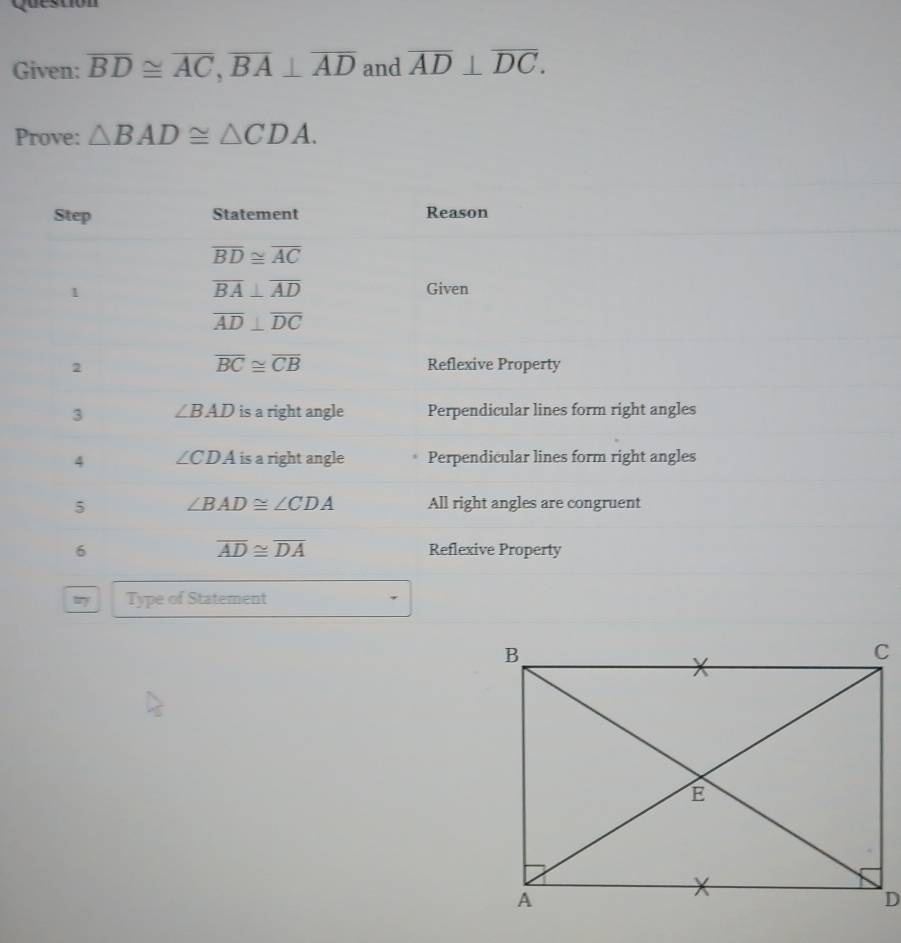 Questión 
Given: overline BD≌ overline AC, overline BA⊥ overline AD and overline AD⊥ overline DC. 
Prove: △ BAD≌ △ CDA. 
Step Statement Reason
overline BD≌ overline AC
1
overline BA⊥ overline AD Given
overline AD⊥ overline DC
overline BC≌ overline CB
2 Reflexive Property 
3 ∠ BAD is a right angle Perpendicular lines form right angles 
4 ∠ CDA is a right angle Perpendicular lines form right angles 
5 ∠ BAD≌ ∠ CDA All right angles are congruent
overline AD≌ overline DA
6 Reflexive Property 
Type of Statement