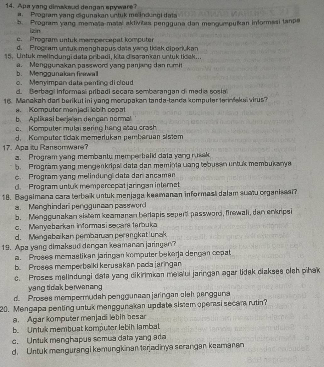 Apa yang dimaksud dengan spyware?
a. Program yang digunakan untuk melindungi data
b、 Program yang memata-matai aktivitas pengguna dan mengumpulkan informasi tanpa
izin
c. Program untuk mempercepat komputer
d. Program untuk menghapus data yang tidak diperlukan
15. Untuk melindungi data pribadi, kita disarankan untuk tidak...
a. Menggunakan password yang panjang dan rumit
b. Menggunakan firewall
c. Menyimpan data penting di cloud
d. Berbagi informasi pribadi secara sembarangan di media sosial
16. Manakah dari berikut ini yang merupakan tanda-tanda komputer terinfeksi virus?
a. Komputer menjadi lebih cepat
b. Aplikasi berjalan dengan normal
c. Komputer mulai sering hang atau crash
d. Komputer tidak memerlukan pembaruan sistem
17. Apa itu Ransomware?
a. Program yang membantu memperbaiki data yang rusak
b. Program yang mengenkripsi data dan meminta uang tebusan untuk membukanya
c. Program yang melindungi data dari ancaman
d. Program untuk mempercepat jaringan internet
18. Bagaimana cara terbaik untuk menjaga keamanan informasi dalam suatu organisasi?
a. Menghindari penggunaan password
b. Menggunakan sistem keamanan berlapis seperti password, firewall, dan enkripsi
c. Menyebarkan informasi secara terbuka
d. Mengabaikan pembaruan perangkat lunak
19. Apa yang dimaksud dengan keamanan jaringan?
a. Proses memastikan jaringan komputer bekerja dengan cepat
b. Proses memperbaiki kerusakan pada jaringan
c. Proses melindungi data yang dikirimkan melalui jaringan agar tidak diakses oleh pihak
yang tidak berwenang
d. Proses mempermudah penggunaan jaringan oleh pengguna
20. Mengapa penting untuk menggunakan update sistem operasi secara rutin?
a. Agar komputer menjadi lebih besar
b. Untuk membuat komputer lebih lambat
c. Untuk menghapus semua data yang ada
d. Untuk mengurangi kemungkinan terjadinya serangan keamanan