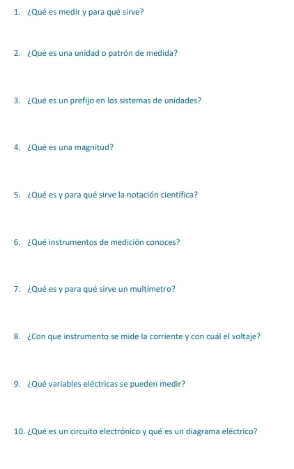 ¿Qué es medir y para qué sirve? 
2. ¿Qué es una unidad o patrón de medida? 
3. ¿Qué es un prefijo en los sistemas de unidades? 
4. ¿Qué es una magnitud? 
5. ¿Qué es y para qué sirve la notación científica? 
6. ¿Qué instrumentos de medición conoces? 
7. ¿Qué es y para qué sirve un multímetro? 
8. ¿Con que instrumento se mide la corriente y con cuál el voltaje? 
9. ¿Qué variables eléctricas se pueden medir? 
10. ¿Qué es un circuito electrónico y qué es un diagrama eléctrico?