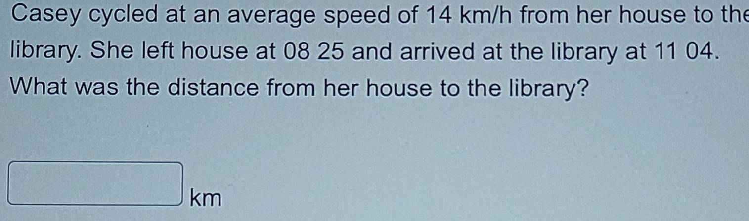 Casey cycled at an average speed of 14 km/h from her house to the 
library. She left house at 08 25 and arrived at the library at 11 04. 
What was the distance from her house to the library?
km