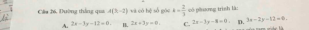 Đường thắng qua A(3;-2) và có hệ số góc k= 2/3  có phương trình là:
A. 2x-3y-12=0. B. 2x+3y=0. C. 2x-3y-8=0. D. 3x-2y-12=0. 
tam giác là