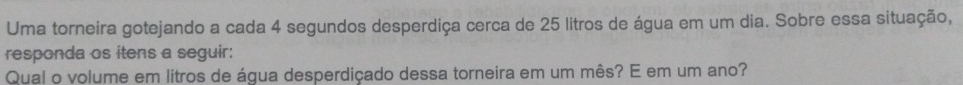 Uma torneira gotejando a cada 4 segundos desperdiça cerca de 25 litros de água em um dia. Sobre essa situação, 
responda os itens a seguir: 
Qual o volume em litros de água desperdiçado dessa torneira em um mês? E em um ano?