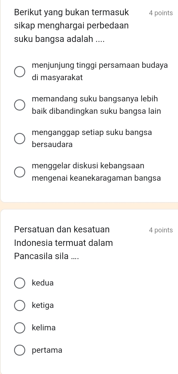 Berikut yang bukan termasuk 4 points
sikap menghargai perbedaan
suku bangsa adalah ....
menjunjung tinggi persamaan budaya
di masyarakat
memandang suku bangsanya lebih
baik dibandingkan suku bangsa lain
menganggap setiap suku bangsa
bersaudara
menggelar diskusi kebangsaan
mengenai keanekaragaman bangsa
Persatuan dan kesatuan 4 points
Indonesia termuat dalam
Pancasila sila ....
kedua
ketiga
kelima
pertama