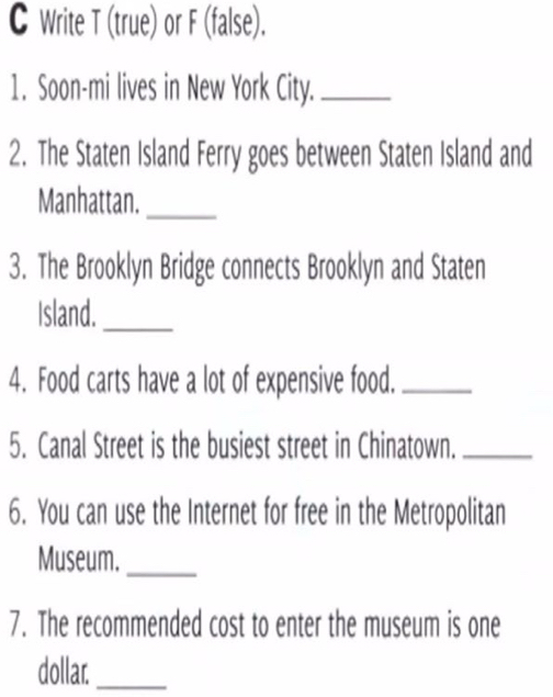 Write T (true) or F (false). 
1. Soon-mi lives in New York City._ 
2. The Staten Island Ferry goes between Staten Island and 
Manhattan._ 
3. The Brooklyn Bridge connects Brooklyn and Staten 
Island._ 
4. Food carts have a lot of expensive food._ 
5. Canal Street is the busiest street in Chinatown._ 
6. You can use the Internet for free in the Metropolitan 
Museum._ 
7. The recommended cost to enter the museum is one 
dolla._