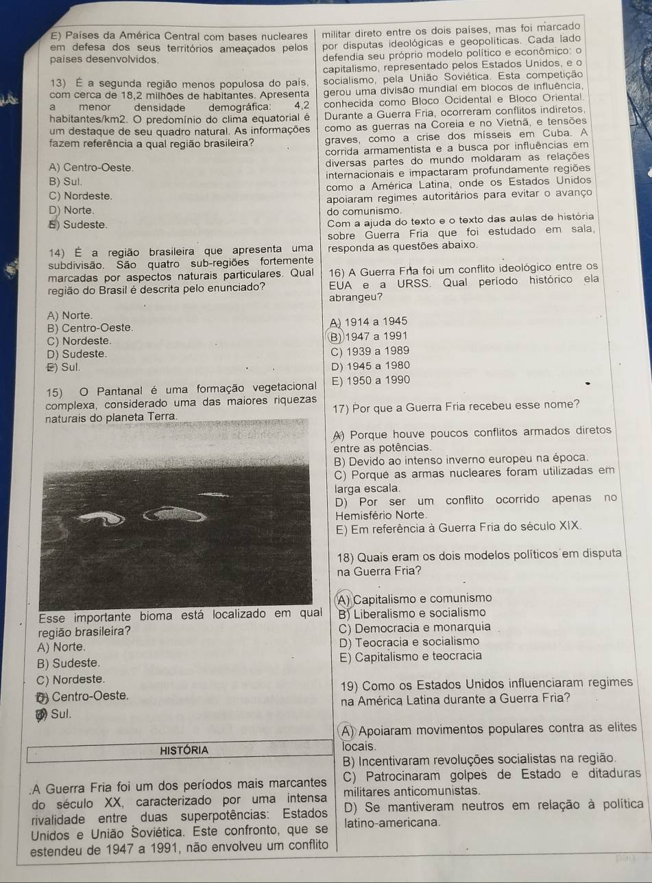 Países da América Central com bases nucleares militar direto entre os dois países, mas foi marcado
em defesa dos seus territórios ameaçados pelos por disputas ideológicas e geopolíticas. Cada lado
países desenvolvidos. defendia seu próprio modelo político e econômico: o
capitalismo, representado pelos Estados Unidos, e o
13) É a segunda região menos populosa do país. socialismo, pela União Soviética. Esta competição
com cerca de 18,2 milhões de habitantes. Apresenta gerou uma divisão mundial em blocos de influência,
a menor densidade demográfica: 4,2 conhecida como Bloco Ocidental e Bloco Oriental.
habitantes/km2. O predomínio do clima equatorial é Durante a Guerra Fria, ocorreram conflitos indiretos,
um destaque de seu quadro natural. As informações como as guerras na Coreia e no Vietnã, e tensões
fazem referência a qual região brasileira? graves, como a crise dos mísseis em Cuba. A
corrida armamentista e a busca por influências em
A) Centro-Oeste. diversas partes do mundo moldaram as relações
B) Sul internacionais e impactaram profundamente regiões
C) Nordeste. como a América Latina, onde os Estados Unidos
apoiaram regimes autoritários para evitar o avanço
D) Norte. do comunismo.
5) Sudeste.
Com a ajuda do texto e o texto das aulas de história
sobre Guerra Fria que foi estudado em sala,
14) É a região brasileira que apresenta uma responda as questões abaixo.
subdivisão. São quatro sub-regiões fortemente
marcadas por aspectos naturais particulares. Qual 16) A Guerra Fra foi um conflito ideológico entre os
região do Brasil é descrita pelo enunciado? EUA e a URSS. Qual período histórico ela
abrangeu?
A) Norte.
B) Centro-Oeste. A 1914 a 1945
C) Nordeste. B) 1947 a 1991
D) Sudeste. C) 1939 a 1989
E) Sul. D) 1945 a 1980
15) O Pantanal é uma formação vegetacional E) 1950 a 1990
complexa, considerado uma das maiores riquezas
naturais do planeta Terra. 17) Por que a Guerra Fria recebeu esse nome?
A) Porque houve poucos conflitos armados diretos
entre as potências.
B) Devido ao intenso inverno europeu na época.
C) Porqué as armas nucleares foram utilizadas em
larga escala.
D) Por ser um conflito ocorrido apenas no
Hemisfério Norte.
E) Em referência à Guerra Fria do século XIX.
18) Quais eram os dois modelos políticos em disputa
na Guerra Fria?
A) Capitalismo e comunismo
Esse importante bioma está localizado em qua B) Liberalismo e socialismo
região brasileira? C) Democracia e monarquia
A) Norte. D) Teocracia e socialismo
B) Sudeste. E) Capitalismo e teocracia
C) Nordeste.
0) Centro-Oeste. 19) Como os Estados Unidos influenciaram regimes
na América Latina durante a Guerra Fria?
() Sul.
A) Apoiaram movimentos populares contra as elites
HISTóRIA locais.
B) Incentivaram revoluções socialistas na região.
.A Guerra Fria foi um dos períodos mais marcantes C) Patrocinaram golpes de Estado e ditaduras
do século XX, caracterizado por uma intensa militares anticomunistas
rivalidade entre duas superpotências: Estados D) Se mantiveram neutros em relação à política
Unidos e União Šoviética. Este confronto, que se latino-americana.
estendeu de 1947 a 1991, não envolveu um conflito