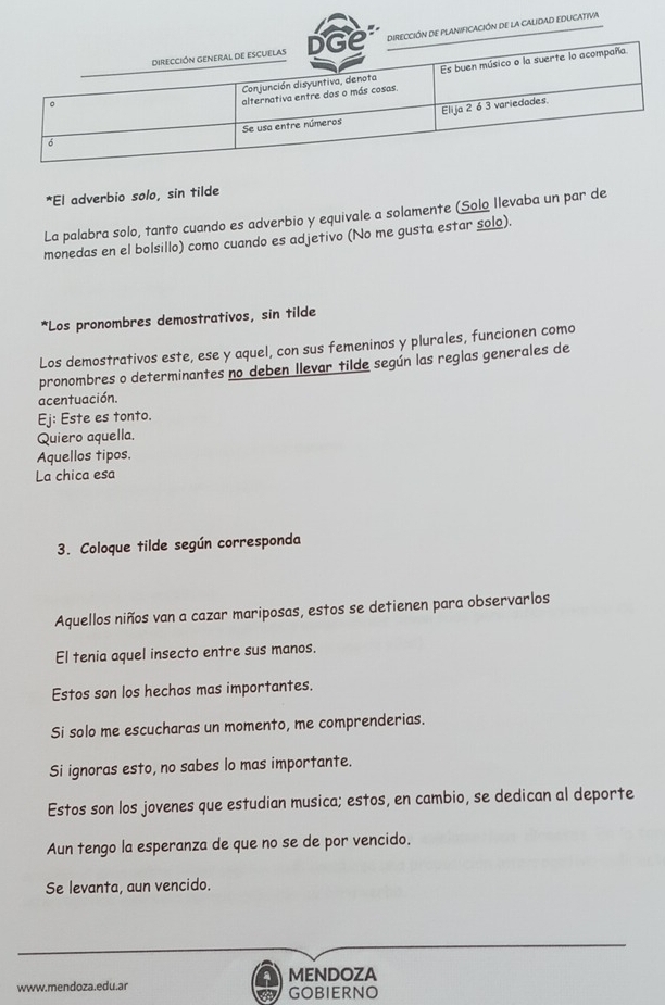 PLANIFICACIÓN DE la CALIDAD EDUCATIVA 
*El adverbio solo, sin tilde 
La palabra solo, tanto cuando es adverbio y equivale a solamente (Solo llevaba un par de 
monedas en el bolsillo) como cuando es adjetivo (No me gusta estar solo). 
*Los pronombres demostrativos, sin tilde 
Los demostrativos este, ese y aquel, con sus femeninos y plurales, funcionen como 
pronombres o determinantes no deben llevar tilde según las reglas generales de 
acentuación. 
Ej: Este es tonto. 
Quiero aquella. 
Aquellos tipos. 
La chica esa 
3. Coloque tilde según corresponda 
Aquellos niños van a cazar mariposas, estos se detienen para observarlos 
El tenia aquel insecto entre sus manos. 
Estos son los hechos mas importantes. 
Si solo me escucharas un momento, me comprenderias. 
Si ignoras esto, no sabes lo mas importante. 
Estos son los jovenes que estudian musica; estos, en cambio, se dedican al deporte 
Aun tengo la esperanza de que no se de por vencido. 
Se levanta, aun vencido. 
www.mendoza.edu.ar MENDOZA 
GOBIERNO