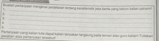 Buatlah pertanyaan mengenai penjelasan tentang karakteristik teks berita yang belum kalian pahami! 
1._ 
2. 
3. 
_ 
4._ 
_ 
5._ 
Pertanyaan yang kalian tulis dapat kalian tanyakan langsung pada teman atau guru kalian! Tuliskan 
jawaban atas pertanyaan tersebut!