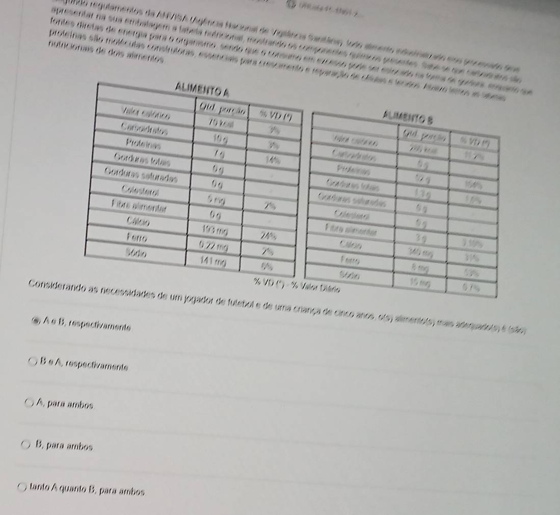 200o regulamentos da ANASA Uigência Nacional de Viglêância Santâinia) todo alimento industnaizado eloa pronmsado doe
apresentar na sua embalagem a tabeta nutricional, mostrando os componentes químícos presentes. Sabe se que catoienatos dão
nutricionais de dois almentos
fontes diretas de energia para o organismo, sendo que o consumo em excesso pode ser estocado e Mers de réfcrs arces cu e 
proteinas são moléculas construtoras, essenciais para crescmento e reparação de cíáulas 
%
Considerando as necessidades de um jogador de futebol e de uma criança de cinco anos, ols) almento(s) mas adequado(m é (são)
. À e B, respectivaments
B e A. respectivaments
A, para ambos
B. para ambos
tanto A quanto B, para ambos