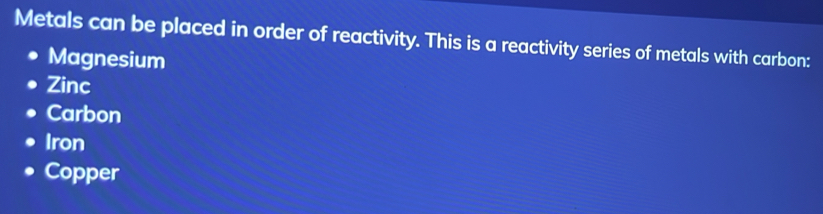 Metals can be placed in order of reactivity. This is a reactivity series of metals with carbon:
Magnesium
Zinc
Carbon
Iron
Copper