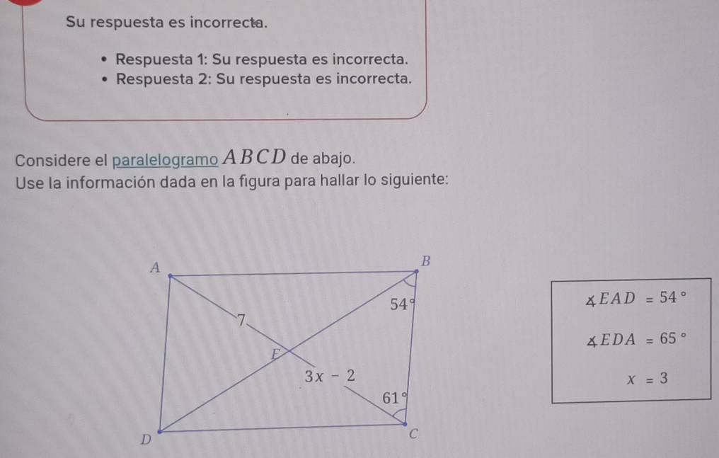 Su respuesta es incorrecta.
Respuesta 1: Su respuesta es incorrecta.
Respuesta 2: Su respuesta es incorrecta.
Considere el paralelogramo A B C D de abajo.
Use la información dada en la figura para hallar lo siguiente:
∠ EAD=54°
∠ EDA=65°
x=3