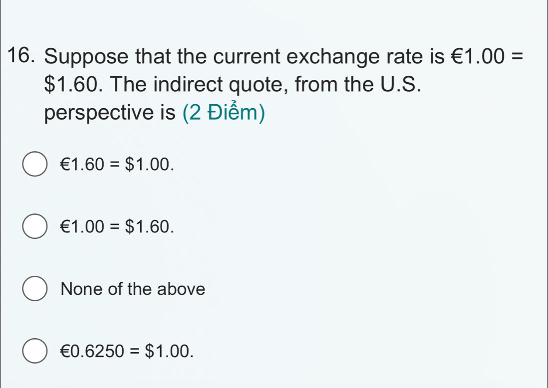 Suppose that the current exchange rate is €1.00=
$1.60. The indirect quote, from the U.S.
perspective is (2 Điểm)
€1.60=$1.00.
€1.00=$1.60.
None of the above
€0.6250=$1.00.