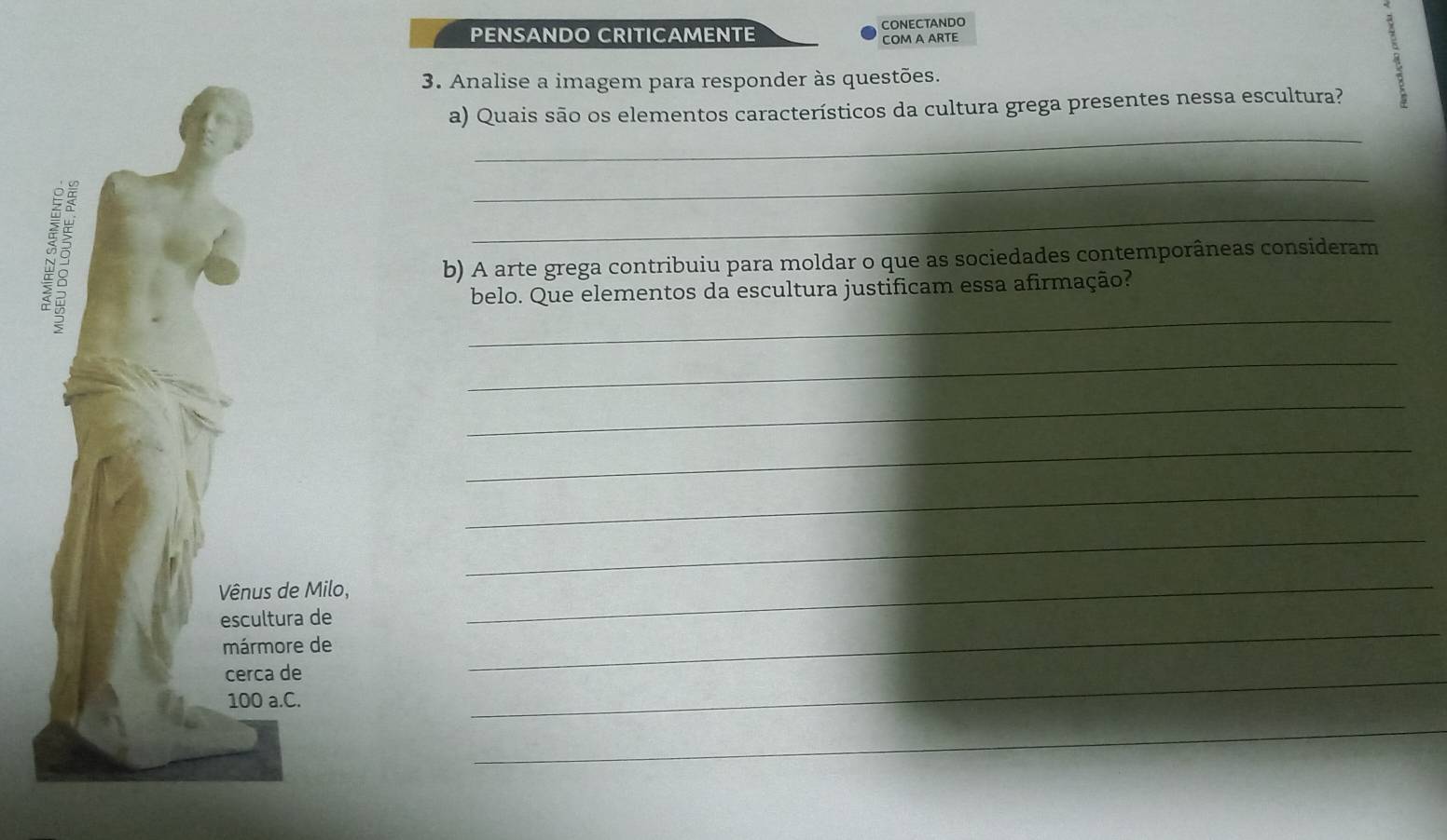 PENSANDO CRITICAMENTE CONECTANDO 
COM A ARTE 
3. Analise a imagem para responder às questões. 
_ 
a) Quais são os elementos característicos da cultura grega presentes nessa escultura? 
_ 
_ 
_ 
b) A arte grega contribuiu para moldar o que as sociedades contemporâneas consideram 
belo. Que elementos da escultura justificam essa afirmação? 
_ 
_ 
_ 
_ 
_ 
_ 
_ 
_ 
_