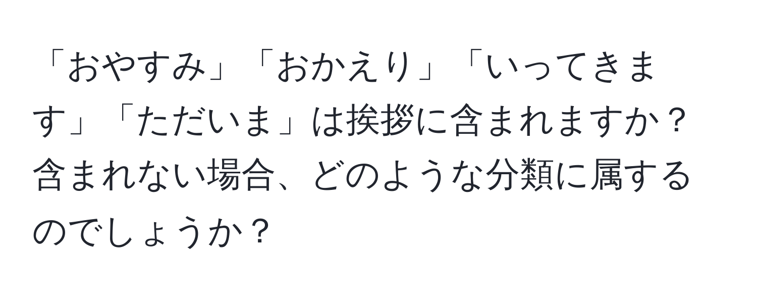 「おやすみ」「おかえり」「いってきます」「ただいま」は挨拶に含まれますか？含まれない場合、どのような分類に属するのでしょうか？