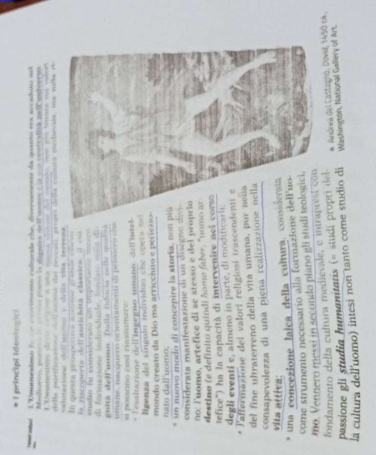 principl Ideoiogia
* met eatees L'Umanesmo fo un cnvimento colturale che, diversamente da quanto era accaduto nel
Medioevo, poneo de  o pisno la dignira de lfunmo e la suo centralla nell'universo
L'Umanesimo dene orisine a una esnca vionss del mondo noe píó basata suí valori
della purificatione d e l anma das pecease, proges della cultura medievale, ma sulbe rh
valutazione delluomu e deña viía terrens
En questa prospertivn asunse grande cbeso
la riscoperta dell antichita classica, il coi 
t  dio f u  considerato u n i oram i e  so c r  
dl  formazione individuale , fo nda t o  so d ia  d e 
gbitã dell'uomo. Dalla fiducia nelle qualitã
umane, nacguero orientamenti di pensiero che
# possono cos riassumere:
lesaltazione dell'ingegno umano, dell'intel
ligenza del síngolo individuo che opera n
mondo creato da Dio ma arricchito e periec 
nato dall'uomo;
un nuovo modo di concepire la storia, non 
consde  ta  ma ift z o e di     i  gne 
no: l'uomo, artefice di se stesso e del pro
destino (e definito quindi homo faber, "nom
tefice") ha la capacità di intervenire nel 
degli eventí e, almeno in parte, di modific
l'affermazione del valorí religiosi trascen
del fine ultraterreno della vita umana, p
consapevolezza di una piena realizzazio
vita attiva:
una concezione lalca della cultura, co
come strumento necessario alla formazion
mo. Vennero messi in secondo piano gli stud
fondamento della cultura medievale, e intrapresí con
passione gli studia humanitatis (= studi propri del * Andrea del Castagnó, Dovid, 1450 ca.
la cultura dell'uomo) intesi non tanto come studio di Washington, National Gallery of Art.