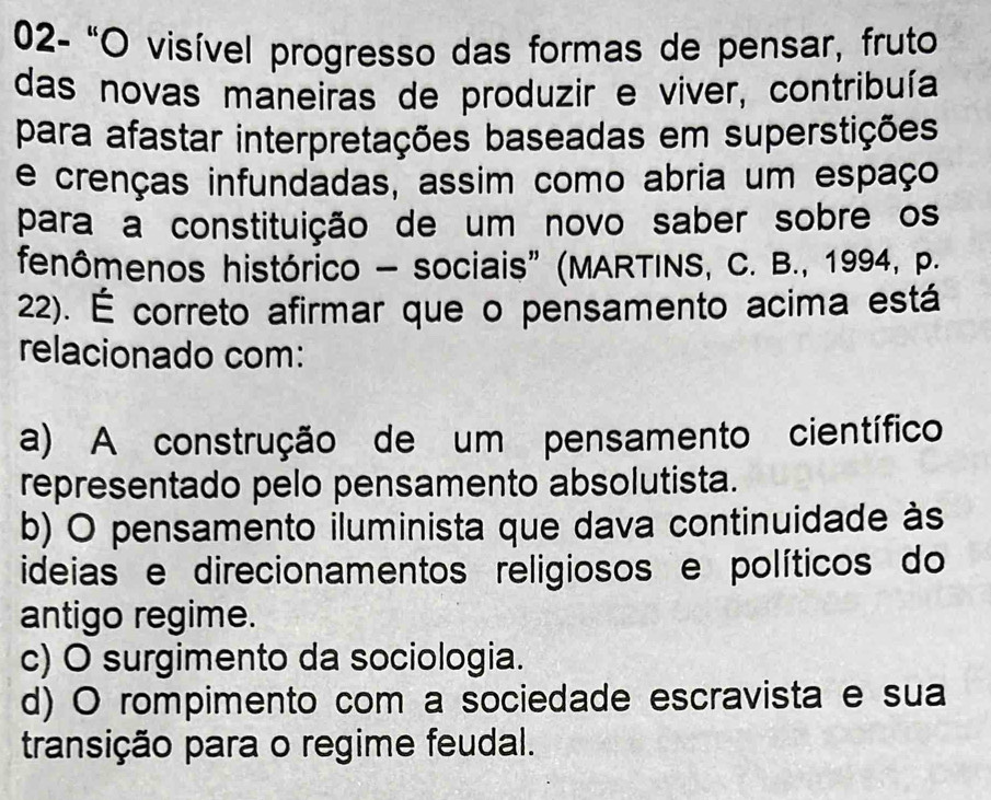 02- 'O visível progresso das formas de pensar, fruto
das novas maneiras de produzir e viver, contribuía
para afastar interpretações baseadas em superstições
e crenças infundadas, assim como abria um espaço
para a constituição de um novo saber sobre os
fenômenos histórico - sociais” (MARTINS, C. B., 1994, P.
22). É correto afirmar que o pensamento acima está
relacionado com:
a) A construção de um pensamento científico
representado pelo pensamento absolutista.
b) O pensamento iluminista que dava continuidade às
ideias e direcionamentos religiosos e políticos do
antigo regime.
c) O surgimento da sociologia.
d) O rompimento com a sociedade escravista e sua
transição para o regime feudal.