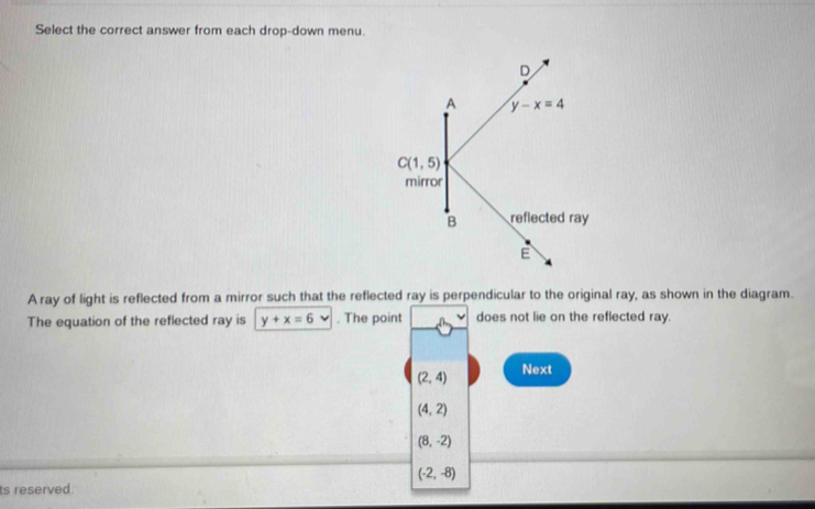 Select the correct answer from each drop-down menu.
A ray of light is reflected from a mirror such that the reflected ray is perpendicular to the original ray, as shown in the diagram.
The equation of the reflected ray is y+x=6 v. The point does not lie on the reflected ray.
(2,4) Next
(4,2)
(8,-2)
(-2,-8)
ts reserved.