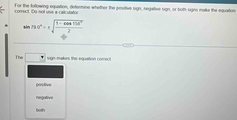 For the following equation, determine whether the positive sign, negative sign, or both signs make the equation
correct. Do not use a calculator
sin 79.0°=± sqrt(frac 1-cos 158°)2
The □ sign makes the equation correct.
positive
negative
both