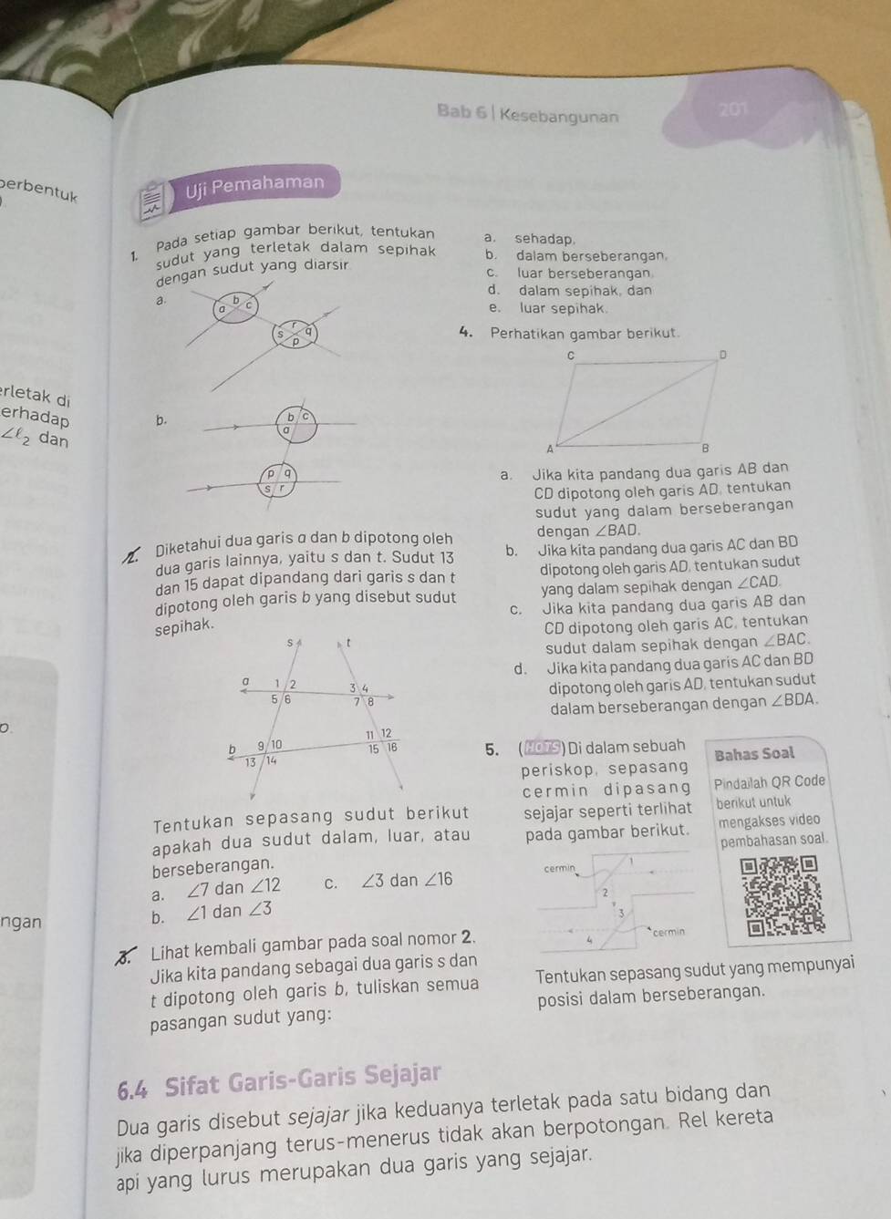 Bab 6 | Kesebangunan
201
berbentuk
Uji Pemahaman
1. Pada setiap gambar berikut, tentukan
a. sehadap.
sudut yang terletak dalam sepihak b. dalam berseberangan.
dengan sudut yang diarsir
c. luar berseberangan
d. dalam sepihak, dan
a. b c e. luar sepihak
a 4. Perhatikan gambar berikut.
rletak di
erhadap b.
D
a
∠ ell _2 dan
q
a. Jika kita pandang dua garis AB dan
CD dipotong oleh garis AD. tentukan
sudut yang dalam berseberangan
Diketahui dua garis α dan b dipotong oleh dengan ∠ BAD.
dua garis lainnya, yaitu s dan t. Sudut 13 b. Jika kita pandang dua garis AC dan BD
dan 15 dapat dipandang dari garis s dan t dipotong oleh garis AD, tentukan sudut
yang dalam sepihak dengan ∠ CAD.
dipotong oleh garis b yang disebut sudut c. Jika kita pandang dua garis AB dan
CD dipotong oleh garis AC, tentukan
sudut dalam sepihak dengan ∠ BAC
d. Jika kita pandang dua garis AC dan BD
dipotong oleh garis AD, tentukan sudut
dalam berseberangan dengan ∠ BDA.
5. (NOTS) Di dalam sebuah Bahas Soal
periskop, sepasang
cermin dipasang Pindailah QR Code
Tentukan sepasang sudut berikut sejajar seperti terlihat berikut untuk
apakah dua sudut dalam, luar, atau pada gambar berikut. mengakses video
berseberangan. pembahasan soal.
a. ∠ 7 dan ∠ 12 C. ∠ 3 dan ∠ 16 cermin
2
ngan
b. ∠ 1 dan ∠ 3
Lihat kembali gambar pada soal nomor 2. cermin
Jika kita pandang sebagai dua garis s dan
t dipotong oleh garis b, tuliskan semua Tentukan sepasang sudut yang mempunyai
pasangan sudut yang: posisi dalam berseberangan.
6.4 Sifat Garis-Garis Sejajar
Dua garis disebut sejajar jika keduanya terletak pada satu bidang dan
jika diperpanjang terus-menerus tidak akan berpotongan. Rel kereta
api yang lurus merupakan dua garis yang sejajar.