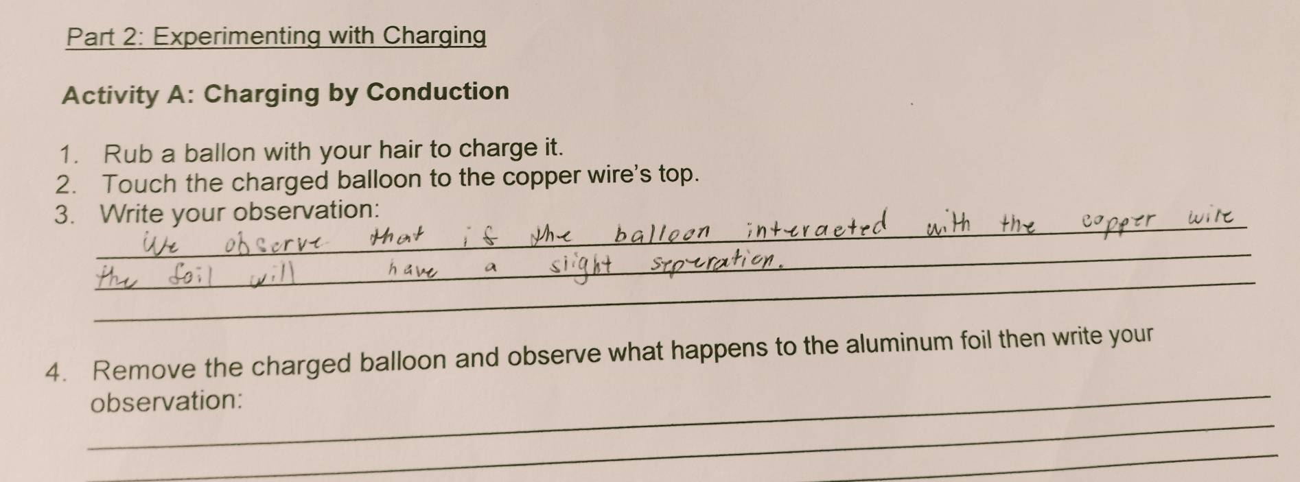 Experimenting with Charging 
Activity A: Charging by Conduction 
1. Rub a ballon with your hair to charge it. 
2. Touch the charged balloon to the copper wire's top. 
_ 
3. Write your observation: 
_ 
_ 
_ 
4. Remove the charged balloon and observe what happens to the aluminum foil then write your 
_ 
observation: 
_