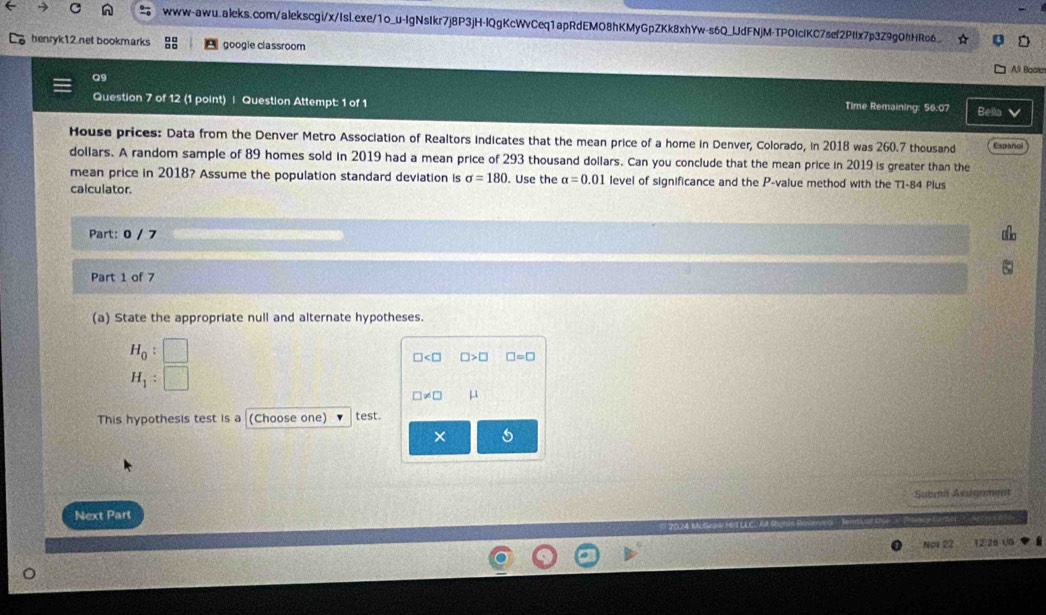 henryk12 net bookmarks google classroom A9 Boom 
Q9 
Question 7 of 12 (1 point) | Question Attempt: 1 of 1 Time Remaining: 56:07 Bella 
House prices: Data from the Denver Metro Association of Realtors indicates that the mean price of a home in Denver, Colorado, in 2018 was 260.7 thousand Expañol
dollars. A random sample of 89 homes sold in 2019 had a mean price of 293 thousand dollars. Can you conclude that the mean price in 2019 is greater than the 
mean price in 2018? Assume the population standard deviation is sigma =180. Use the alpha =0.01 level of significance and the P -value method with the T1-84 Plus 
calculator. 
Part: 0 / 7 
Part 1 of 7 
(a) State the appropriate null and alternate hypotheses.
H_0 :
□ □ >□ □ =□
H_1 :
□ != □ μ
This hypothesis test is a (Choose one) test. 
× 
Submn Assignment 
Next Part 
Nov 22 115