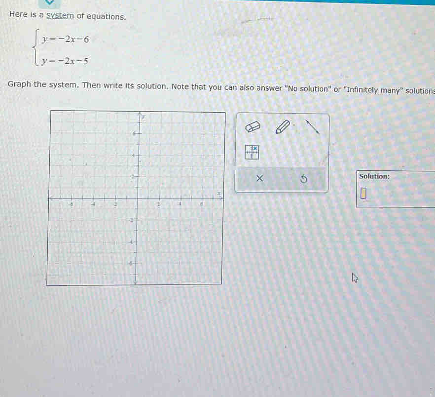 Here is a system of equations.
beginarrayl y=-2x-6 y=-2x-5endarray.
Graph the system. Then write its solution. Note that you can also answer "No solution" or "Infinitely many" solution: 
Solution: 
× 5