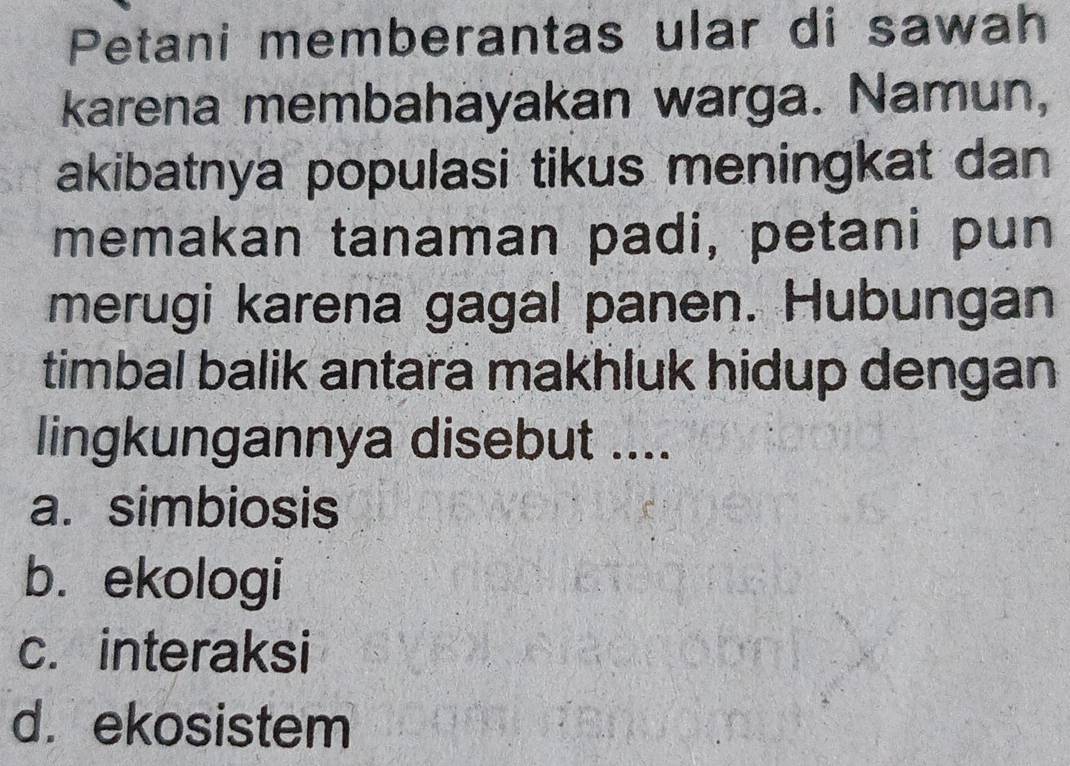 Petani memberantas ular di sawah
karena membahayakan warga. Namun,
akibatnya populasi tikus meningkat dan
memakan tanaman padi, petani pun
merugi karena gagal panen. Hubungan
timbal balik antara makhluk hidup dengan
lingkungannya disebut ....
a. simbiosis
b. ekologi
c. interaksi
d. ekosistem