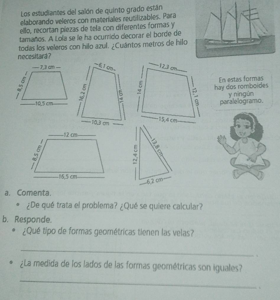 Los estudiantes del salón de quinto grado están 
elaborando veleros con materiales reutilizables. Para 
ello, recortan piezas de tela con diferentes formas y 
tamaños. A Lola se le ha ocurrido decorar el borde de 
todas los veleros con hilo azul. ¿Cuántos metros de hilo 
necesitará? 
En estas formas 
hay dos romboides 
y ningún 
paralelogramo. 
∞
6,2 cm
a. Comenta. 
。 ¿De qué trata el problema? ¿Qué se quiere calcular? 
b. Responde. 
D ¿Qué tipo de formas geométricas tienen las velas? 
_ 
、 
¿La medida de los lados de las formas geométricas son iguales? 
_ 
、