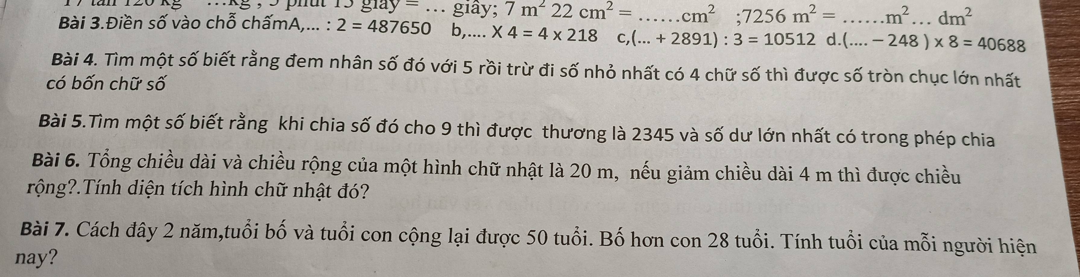 ..kg , 9 phut 15 giay = ... giày; 7m^222cm^2= _  cm^2; 7256m^2=...m^2...dm^2
Bài 3.Điền số vào chỗ chấmA,... : 2=487650 b,. ^circ  * 4=4* 218c,(...+2891):3=10512d.(...-248)* 8=40688
Bài 4. Tìm một số biết rằng đem nhân số đó với 5 rồi trừ đi số nhỏ nhất có 4 chữ số thì được số tròn chục lớn nhất 
có bốn chữ số 
Bài 5.Tìm một số biết rằng khi chia số đó cho 9 thì được thương là 2345 và số dư lớn nhất có trong phép chia 
Bài 6. Tổng chiều dài và chiều rộng của một hình chữ nhật là 20 m, nếu giảm chiều dài 4 m thì được chiều 
rộng?.Tính diện tích hình chữ nhật đó? 
Bài 7. Cách đây 2 năm,tuổi bố và tuổi con cộng lại được 50 tuổi. Bố hơn con 28 tuổi. Tính tuổi của mỗi người hiện 
nay?