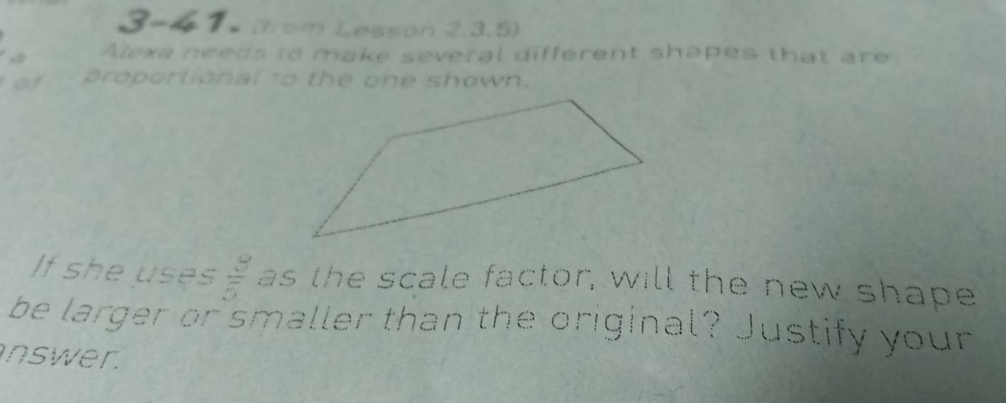 3-6 7× (from Lesson 2,3.5) 
Alexa needs to make several different shapes that are 
of proportional to the one shown. 
If she uses  8/5  as the scale factor, will the new shape 
be larger or smaller than the original? Justify your 
nswer.