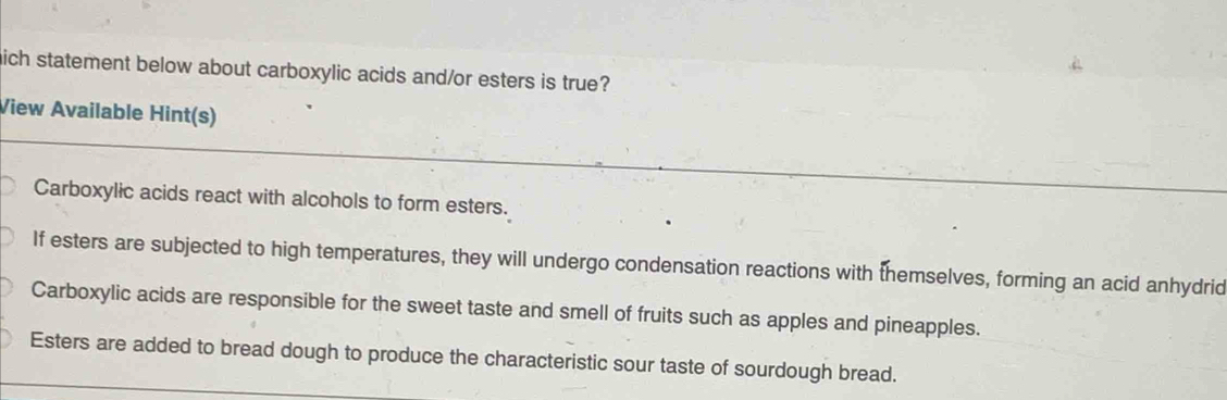 hich statement below about carboxylic acids and/or esters is true?
View Available Hint(s)
Carboxylic acids react with alcohols to form esters.
If esters are subjected to high temperatures, they will undergo condensation reactions with themselves, forming an acid anhydrid
Carboxylic acids are responsible for the sweet taste and smell of fruits such as apples and pineapples.
Esters are added to bread dough to produce the characteristic sour taste of sourdough bread.