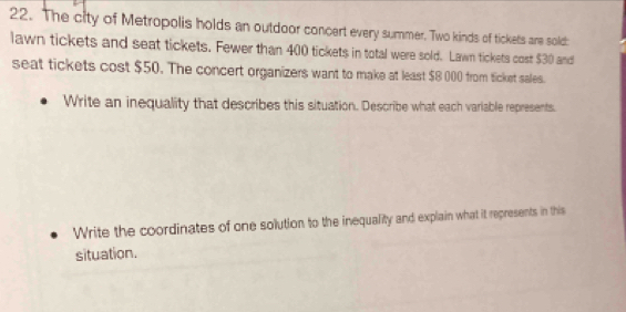 The city of Metropolis holds an outdoor concert every summer. Two kinds of tickets are sold: 
lawn tickets and seat tickets. Fewer than 400 tickets in total were sold. Lawn tickets cost $30 and 
seat tickets cost $50. The concert organizers want to make at least $8 000 from ticket sales. 
Write an inequality that describes this situation. Describe what each variable represents. 
Write the coordinates of one solution to the inequality and explain what it represents in this 
situation.