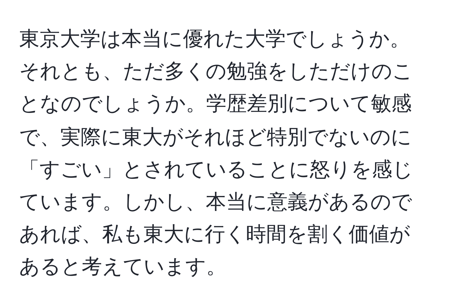 東京大学は本当に優れた大学でしょうか。それとも、ただ多くの勉強をしただけのことなのでしょうか。学歴差別について敏感で、実際に東大がそれほど特別でないのに「すごい」とされていることに怒りを感じています。しかし、本当に意義があるのであれば、私も東大に行く時間を割く価値があると考えています。