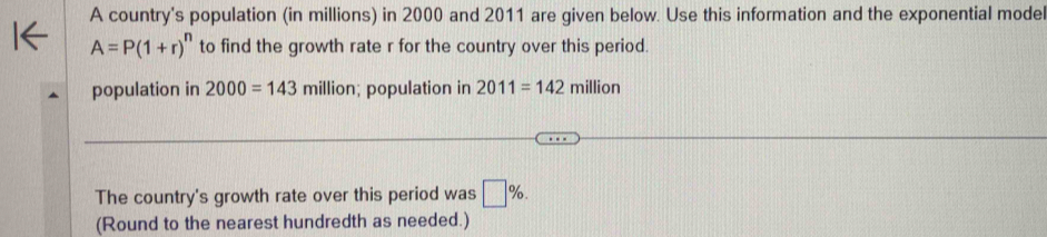 A country's population (in millions) in 2000 and 2011 are given below. Use this information and the exponential model
A=P(1+r)^n to find the growth rate r for the country over this period. 
population in 2000=143 m hillion; population in 2011=142million
The country's growth rate over this period was □ %. 
(Round to the nearest hundredth as needed.)