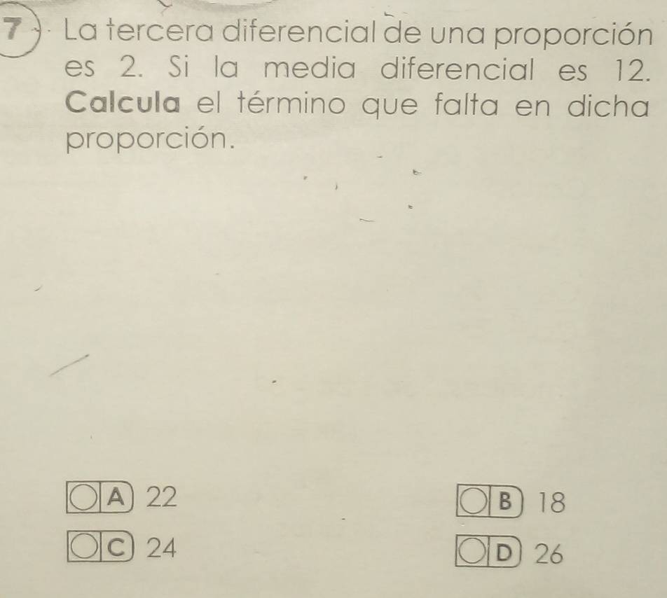 7 )· La tercera diferencial de una proporción
es 2. Si la media diferencial es 12.
Calcula el término que falta en dicha
proporción.
A 22 B) 18
C) 24 D) 26